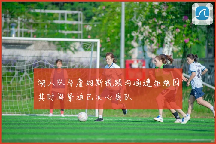 湖人队与詹姆斯视频沟通遭拒绝因其时间紧迫已决心离队