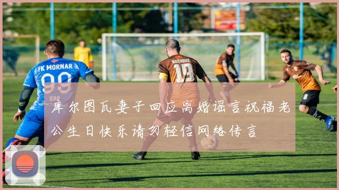 库尔图瓦妻子回应离婚谣言祝福老公生日快乐请勿轻信网络传言