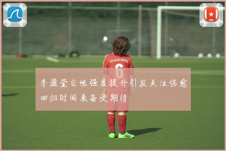 李盈莹合练强度提升引发关注伤愈回归时间表备受期待