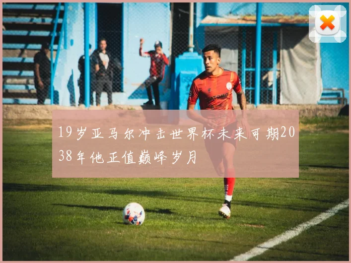 19岁亚马尔冲击世界杯未来可期2038年他正值巅峰岁月