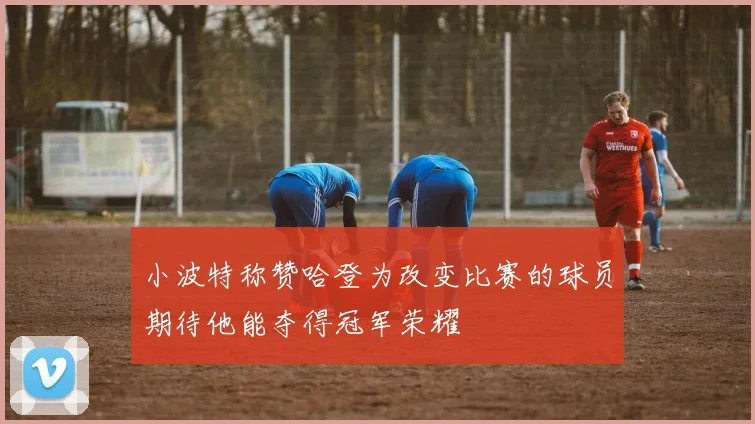 小波特称赞哈登为改变比赛的球员期待他能夺得冠军荣耀