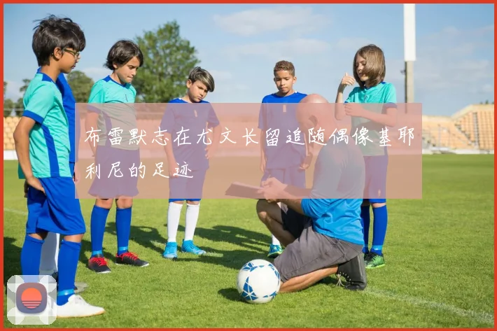 布雷默志在尤文长留追随偶像基耶利尼的足迹