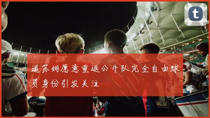道苏姆愿意重返公牛队完全自由球员身份引发关注