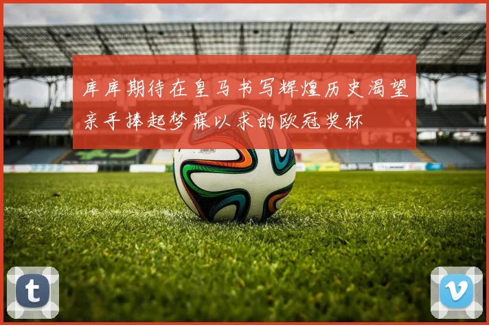 库库期待在皇马书写辉煌历史渴望亲手捧起梦寐以求的欧冠奖杯