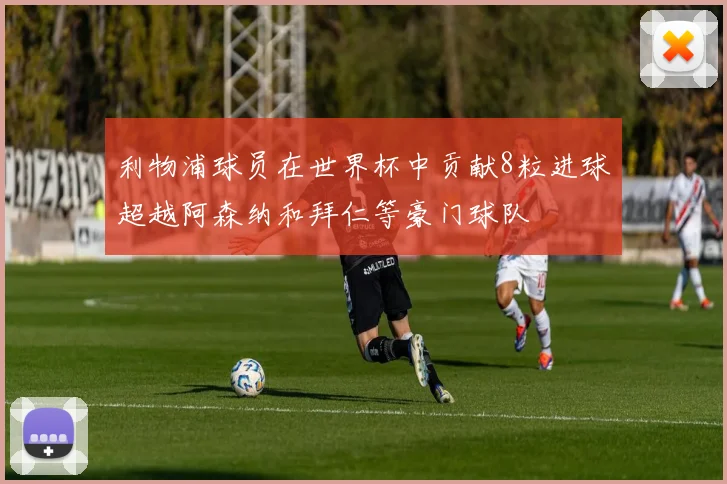 利物浦球员在世界杯中贡献8粒进球超越阿森纳和拜仁等豪门球队
