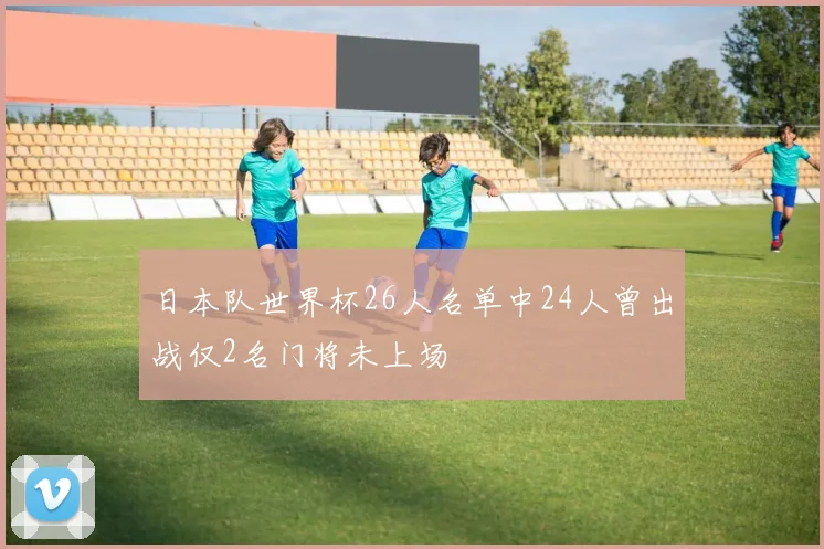 日本队世界杯26人名单中24人曾出战仅2名门将未上场