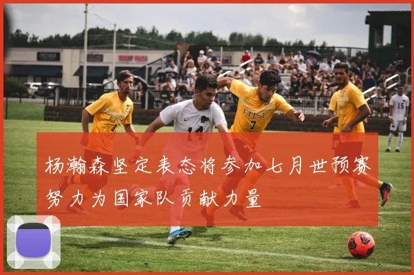 杨瀚森坚定表态将参加七月世预赛努力为国家队贡献力量