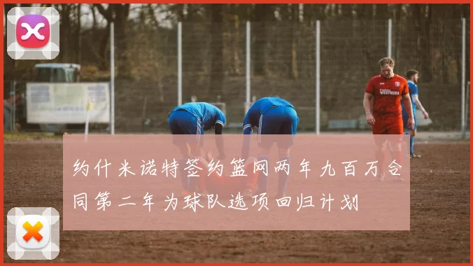 约什米诺特签约篮网两年九百万合同第二年为球队选项回归计划