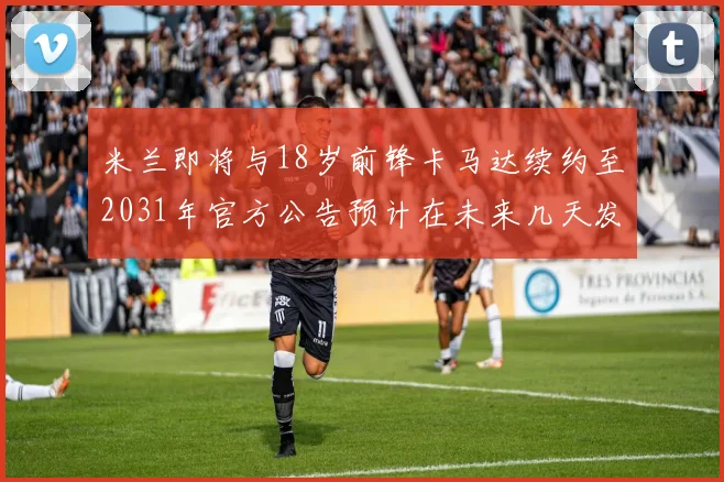 米兰即将与18岁前锋卡马达续约至2031年官方公告预计在未来几天发布