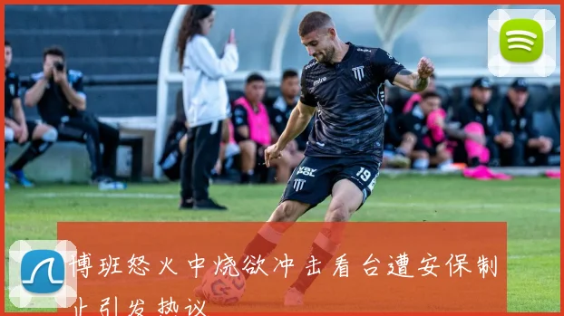 博班怒火中烧欲冲击看台遭安保制止引发热议