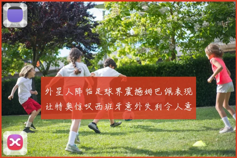 外星人降临足球界震撼姆巴佩表现让特奥惊叹西班牙意外失利令人意外