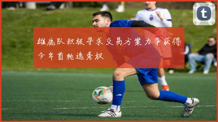 雄鹿队积极寻求交易方案力争获得今年首轮选秀权