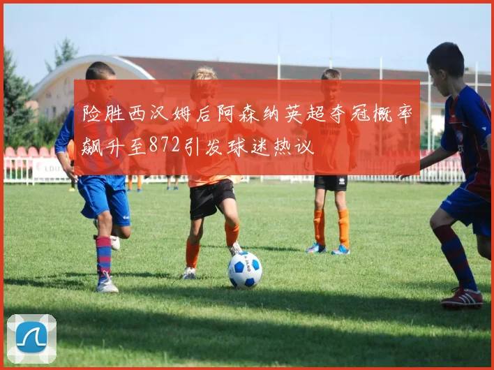 险胜西汉姆后阿森纳英超夺冠概率飙升至872引发球迷热议