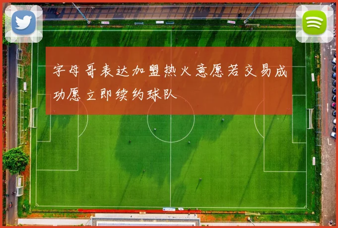 字母哥表达加盟热火意愿若交易成功愿立即续约球队