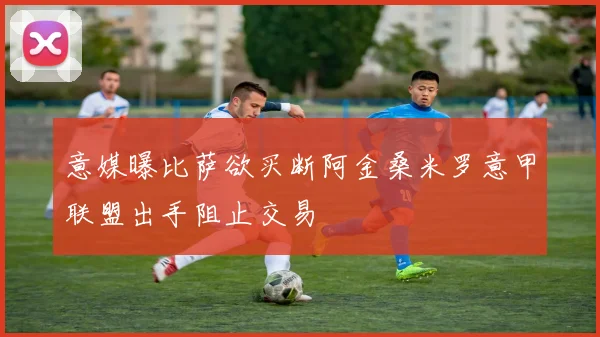 意媒曝比萨欲买断阿金桑米罗意甲联盟出手阻止交易
