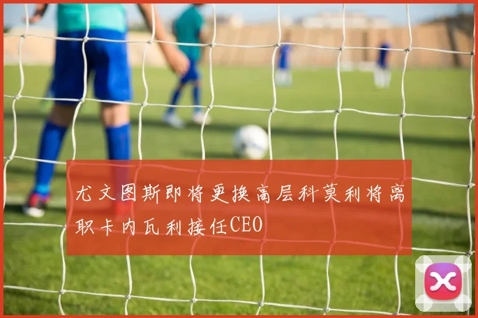 尤文图斯即将更换高层科莫利将离职卡内瓦利接任CEO