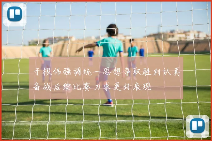 于根伟强调统一思想争取胜利认真备战后续比赛力求更好表现