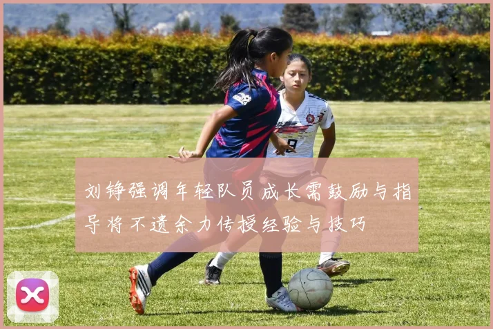刘铮强调年轻队员成长需鼓励与指导将不遗余力传授经验与技巧