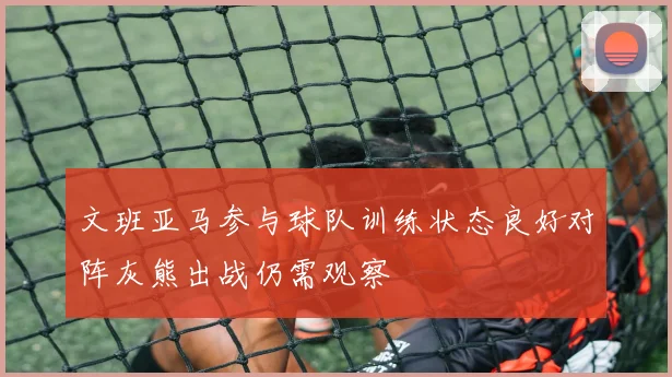文班亚马参与球队训练状态良好对阵灰熊出战仍需观察