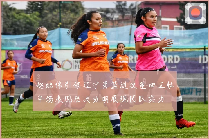 赵继伟引领辽宁男篮进攻重回正轨半场表现层次分明展现团队实力