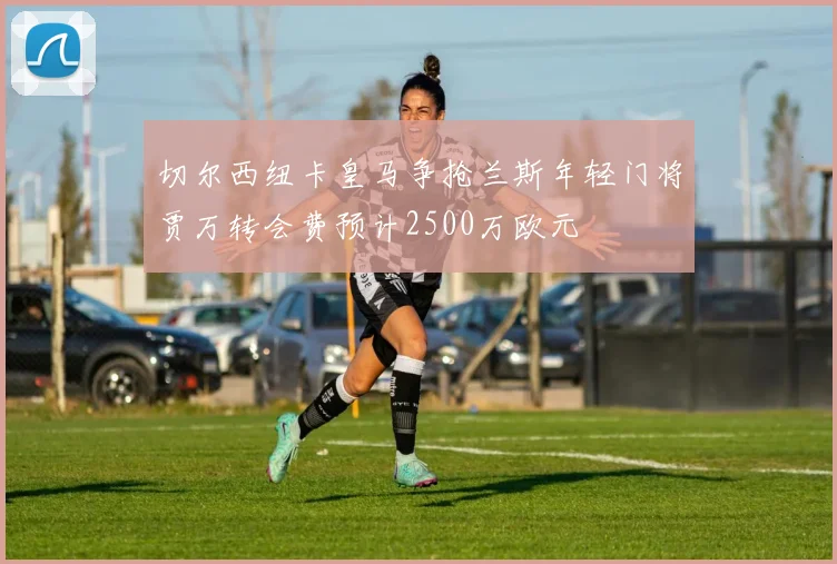 切尔西纽卡皇马争抢兰斯年轻门将贾万转会费预计2500万欧元