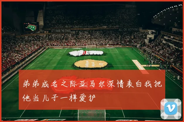 弟弟成名之际亚马尔深情表白我把他当儿子一样爱护