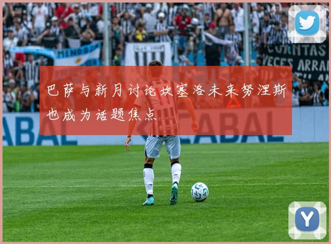 巴萨与新月讨论坎塞洛未来努涅斯也成为话题焦点