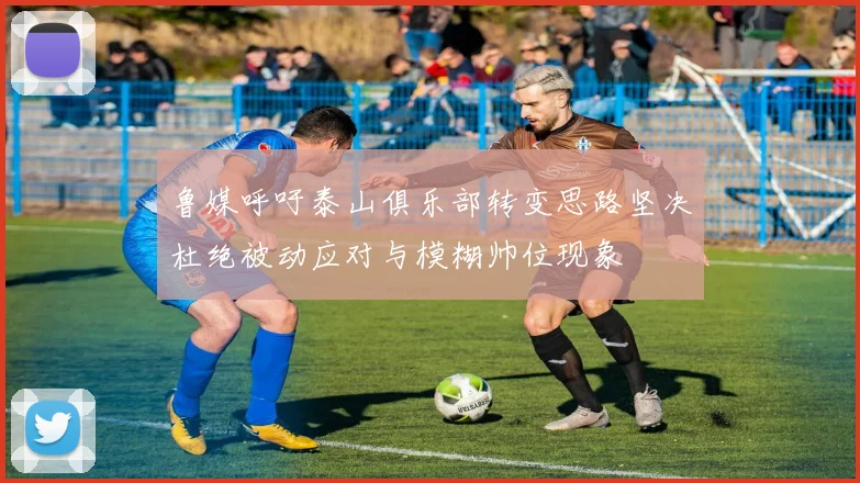 鲁媒呼吁泰山俱乐部转变思路坚决杜绝被动应对与模糊帅位现象